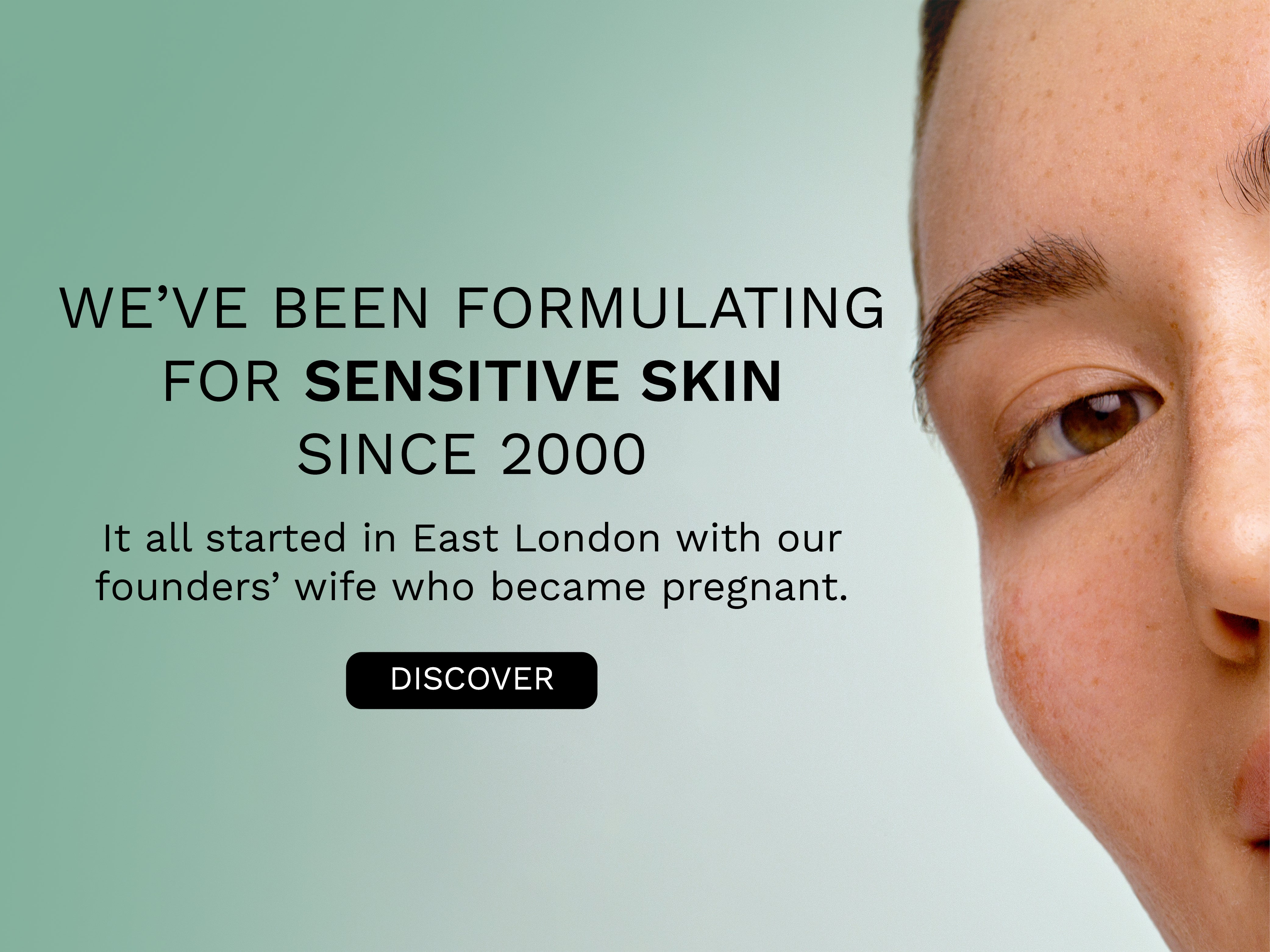 We've been formulated for sensitve skin since 2000. It all starter in East London with our founders wife who became pregnant. Discover.